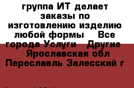 группа ИТ делает заказы по изготовлению изделию любой формы  - Все города Услуги » Другие   . Ярославская обл.,Переславль-Залесский г.